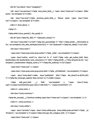 <div id="nav-above" class="navigation">

      <div class="nav-previous"><?php next_posts_link(__( '<span class="meta-nav">«</span> Older
posts', 'seu-template' )) ?></div>

     <div class="nav-next"><?php previous_posts_link(__(         'Newer    posts   <span    class="meta-
nav">»</span>', 'seu-template' )) ?></div>

     </div><!– #nav-above –>

   <?php } ?>

   <?php while ( have_posts() ) : the_post(); ?>

     <div id="post-<?php the_ID(); ?>" <?php post_class(); ?>>

       <h2 class="entry-title"><a href="<?php the_permalink(); ?>" title="<?php printf( __('Permalink to
%s', 'seu-template'), the_title_attribute('echo=0') ); ?>" rel="bookmark"><?php the_title(); ?></a></h2>

     <div class="entry-meta">

      <span class="meta-prep meta-prep-author"><?php _e('By ', 'seu-template'); ?></span>

      <span class="author vcard"><a class="url fn n" href="<?php echo get_author_link( false,
$authordata->ID, $authordata->user_nicename ); ?>" title="<?php printf( __( 'View all posts by %s', 'seu-
template' ), $authordata->display_name ); ?>"><?php the_author(); ?></a></span>

      <span class="meta-sep"> | </span>

      <span class="meta-prep meta-prep-entry-date"><?php _e('Published ', 'seu-template'); ?></span>

      <span class="entry-date"><abbr class="published" title="<?php            the_time('Y-m-dTH:i:sO')
?>"><?php the_time( get_option( 'date_format' ) ); ?></abbr></span>

      <?php    edit_post_link(     __(    'Edit',    'seu-template'    ),     "<span       class="meta-
sep">|</span>ntttttt<span class="edit-link">", "</span>nttttt" ) ?>

     </div><!– .entry-meta –>

     <div class="entry-summary">

   <?php the_excerpt( __( 'Continue reading <span class="meta-nav">»</span>', 'seu-template' ) ); ?>

     </div><!– .entry-summary –>

     <div class="entry-utility">

      <span class="cat-links"><span class="entry-utility-prep entry-utility-prep-cat-links"><?php _e(
'Posted in ', 'seu-template' ); ?></span><?php echo get_the_category_list(', '); ?></span>

      <span class="meta-sep"> | </span>
 