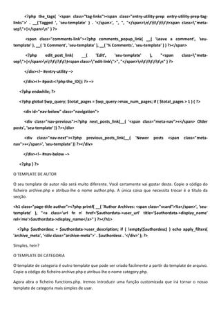 <?php the_tags( '<span class="tag-links"><span class="entry-utility-prep entry-utility-prep-tag-
links">' . __('Tagged ', 'seu-template' ) . '</span>', ", ", "</span>ntttttt<span class="meta-
sep">|</span>n" ) ?>

      <span class="comments-link"><?php comments_popup_link( __( 'Leave a comment', 'seu-
template' ), __( '1 Comment', 'seu-template' ), __( '% Comments', 'seu-template' ) ) ?></span>

      <?php    edit_post_link(     __(    'Edit',    'seu-template'    ),     "<span       class="meta-
sep">|</span>ntttttt<span class="edit-link">", "</span>ntttttn" ) ?>

     </div><!– #entry-utility –>

     </div><!– #post-<?php the_ID(); ?> –>

   <?php endwhile; ?>

   <?php global $wp_query; $total_pages = $wp_query->max_num_pages; if ( $total_pages > 1 ) { ?>

     <div id="nav-below" class="navigation">

      <div class="nav-previous"><?php next_posts_link(__( '<span class="meta-nav">«</span> Older
posts', 'seu-template' )) ?></div>

     <div class="nav-next"><?php previous_posts_link(__(         'Newer    posts   <span   class="meta-
nav">»</span>', 'seu-template' )) ?></div>

     </div><!– #nav-below –>

   <?php } ?>

O TEMPLATE DE AUTOR

O seu template de autor não será muito diferente. Você certamente vai gostar deste. Copie o código do
ficheiro archive.php e atribua-lhe o nome author.php. A única coisa que necessita trocar é o título da
secção.

<h1 class="page-title author"><?php printf( __( 'Author Archives: <span class="vcard">%s</span>', 'seu-
template' ), "<a class='url fn n' href='$authordata->user_url' title='$authordata->display_name'
rel='me'>$authordata->display_name</a>" ) ?></h1>

  <?php $authordesc = $authordata->user_description; if ( !empty($authordesc) ) echo apply_filters(
'archive_meta', '<div class="archive-meta">' . $authordesc . '</div>' ); ?>

Simples, hein?

O TEMPLATE DE CATEGORIA

O template de categoria é outro template que pode ser criado facilmente a partir do template de arquivo.
Copie o código do ficheiro archive.php e atribua-lhe o nome category.php.

Agora abra o ficheiro functions.php. Iremos introduzir uma função customizada que irá tornar o nosso
template de categoria mais simples de usar.
 