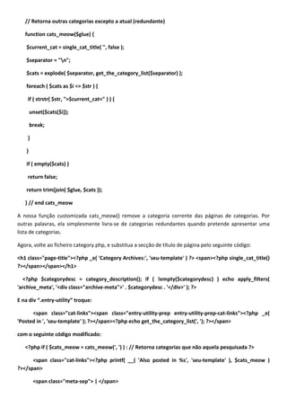 // Retorna outras categorias excepto a atual (redundante)

   function cats_meow($glue) {

    $current_cat = single_cat_title( '', false );

    $separator = "n";

    $cats = explode( $separator, get_the_category_list($separator) );

    foreach ( $cats as $i => $str ) {

    if ( strstr( $str, ">$current_cat<" ) ) {

        unset($cats[$i]);

        break;

    }

    }

    if ( empty($cats) )

    return false;

    return trim(join( $glue, $cats ));

   } // end cats_meow

A nossa função customizada cats_meow() remove a categoria corrente das páginas de categorias. Por
outras palavras, ela simplesmente livra-se de categorias redundantes quando pretende apresentar uma
lista de categorias.

Agora, volte ao ficheiro category.php, e substitua a secção de título de página pelo seguinte código:

<h1 class="page-title"><?php _e( 'Category Archives:', 'seu-template' ) ?> <span><?php single_cat_title()
?></span></span></h1>

  <?php $categorydesc = category_description(); if ( !empty($categorydesc) ) echo apply_filters(
'archive_meta', '<div class="archive-meta">' . $categorydesc . '</div>' ); ?>

E na div “.entry-utility” troque:

      <span class="cat-links"><span class="entry-utility-prep entry-utility-prep-cat-links"><?php _e(
'Posted in ', 'seu-template' ); ?></span><?php echo get_the_category_list(', '); ?></span>

com o seguinte código modificado:

   <?php if ( $cats_meow = cats_meow(', ') ) : // Retorna categorias que não aquela pesquisada ?>

      <span class="cat-links"><?php printf( __( 'Also posted in %s', 'seu-template' ), $cats_meow )
?></span>

         <span class="meta-sep"> | </span>
 
