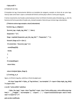 <?php endif ?>

O TEMPLATE DE TAG

O template de tag é basicamente idêntico ao template de categoria, excepto no facto de ser para tags.
Você já sabe como fazer: copie o conteúdo do ficheiro archive.php e altere o nome para tag.php.

E temos novamente uma função customizad para incluir no ficheiro functions.php intitulada tag_ur_it(). Ela
funciona de forma parecida à função cats_meow() excepto o facto de que remove tags redundantes.

   // Retorna outras tags excepto a atual (redundante)

   function tag_ur_it($glue) {

    $current_tag = single_tag_title( '', '', false );

    $separator = "n";

    $tags = explode( $separator, get_the_tag_list( "", "$separator", "" ) );

    foreach ( $tags as $i => $str ) {

    if ( strstr( $str, ">$current_tag<" ) ) {

        unset($tags[$i]);

        break;

    }

    }

    if ( empty($tags) )

    return false;



    return trim(join( $glue, $tags ));

   } // end tag_ur_it

Agora, no ficheiro tag.php, substitua o título da página por:

     <h1 class="page-title"><?php _e( 'Tag Archives:', 'seu-template' ) ?> <span><?php single_tag_title()
?></span></h1>

e na div “.entry-utility” substitua:

       <?php the_tags( '<span class="tag-links"><span class="entry-utility-prep entry-utility-prep-tag-
links">' . __('Tagged ', 'seu-template' ) . '</span>', ", ", "</span>ntttttt<span class="meta-
sep">|</span>n" ) ?>

pela versão modificada:
 