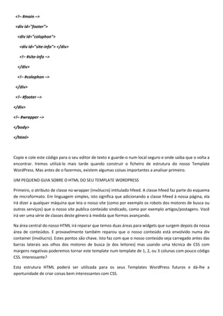 <!– #main –>

 <div id="footer">

  <div id="colophon">

   <div id="site-info"> </div>

   <!– #site-info –>

  </div>

  <!– #colophon –>

 </div>

 <!– #footer –>

</div>

<!– #wrapper –>

</body>

</html>



Copie e cole este código para o seu editor de texto e guarde-o num local seguro e onde saiba que o volta a
encontrar. Iremos utilizá-lo mais tarde quando construir o ficheiro de estrutura do nosso Template
WordPress. Mas antes de o fazermos, existem algumas coisas importantes a analisar primeiro.

UM PEQUENO GUIA SOBRE O HTML DO SEU TEMPLATE WORDPRESS

Primeiro, o atributo de classe no wrapper (invólucro) intitulado hfeed. A classe hfeed faz parte do esquema
de microformato. Em linguagem simples, isto significa que adicionando a classe hfeed à nossa página, ela
irá dizer a qualquer máquina que leia o nosso site (como por exemplo os robots dos motores de busca ou
outros serviços) que o nosso site publica conteúdo sindicado, como por exemplo artigos/postagens. Você
irá ver uma série de classes deste género à medida que formos avançando.

Na área central do nosso HTML irá reparar que temos duas áreas para widgets que surgem depois da nossa
área de conteúdos. E provavelmente também reparou que o nosso conteúdo está envolvido numa div
container (invólucro). Estes pontos são chave. Isto faz com que o nosso conteúdo seja carregado antes das
barras laterais aos olhos dos motores de busca (e dos leitores) mas usando uma técnica de CSS com
margens negativas poderemos tornar este template num template de 1, 2, ou 3 colunas com pouco código
CSS. Interessante?

Esta estrutura HTML poderá ser utilizada para os seus Templates WordPress futuros e dá-lhe a
oportunidade de criar coisas bem interessantes com CSS.
 