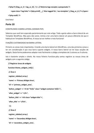 <?php if ( $tag_ur_it = tag_ur_it(', ') ) : // Retorna tags excepto a pesquisada ?>

       <span class="tag-links"><?php printf( __( 'Also tagged %s', 'seu-template' ), $tag_ur_it ) ?></span>

   <?php endif; ?>

Está feito!

Parte 10
CONSTRUINDO A BARRA LATERAL (SIDEBAR.PHP)

Sabemos que você tem esperado pacientemente por este artigo. Toda a gente adora a barra lateral de um
Template WordPress. Mas para não variar, iremos criar uma barra lateral um pouco diferente do que é
habitual em Templates WordPress. A nossa vai ser melhor e mais funcional!

FUNÇÕES CUSTOMIZADAS NA BARRA LATERAL

Primeiro as coisas mais importantes. Criando uma barra lateral em WordPress, uma das primeiras coisas a
ter em consideração é que essa barra suporte widgets. A nossa barra lateral vai ter duas secções de
widgets. Desta forma poderemos adaptar mais facilmente o código a templates de 2-colunas ou 3-colunas.

Isto é bastante simples e direto. No nosso ficheiro functions.php vamos registrar as nossas áreas de
widgets com o seguinte código.

   // Registrar áreas de widgets

   function theme_widgets_init() {

    // Área 1

    register_sidebar( array (

    'name' => 'Primary Widget Area',

    'id' => 'primary_widget_area',

    'before_widget' => '<li id="%1$s" class="widget-container %2$s">',

    'after_widget' => "</li>",

    'before_title' => '<h3 class="widget-title">',

    'after_title' => '</h3>',

    ) );

    // Área 2

    register_sidebar( array (

    'name' => 'Secondary Widget Area',

    'id' => 'secondary_widget_area',
 
