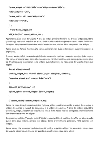 'before_widget' => '<li id="%1$s" class="widget-container %2$s">',

   'after_widget' => "</li>",

   'before_title' => '<h3 class="widget-title">',

   'after_title' => '</h3>',

       ) );

   } // end theme_widgets_init

   add_action( 'init', 'theme_widgets_init' );

Agora temos duas áreas de widgets: A área de widget primária (Primary) e a área de widget secundária
(Secondary). Não existe interesse em estar a chamar-lhes barra lateral primária e barra lateral secundária.
Em alguns templates nem barra lateral existe, mas no entanto existem zonas compatíveis com widgets.

Agora, ainda no ficheiro functions.php iremos adicionar mais duas customizações super interessantes e
engraçadas.

Primeiro, vamos definir os widgets pré-definidos: A pesquisa, páginas, categorias, arquivos, links e meta.
Não iremos programar esses conteúdos manualmente no ficheiro sidebar.php. Iremos simplesmente dizer
ao WordPress para os adicionar como widgets automaticamente na nossa área de widgets através das
opções.

   $preset_widgets = array (

   'primary_widget_area' => array( 'search', 'pages', 'categories', 'archives' ),

   'secondary_widget_area' => array( 'links', 'meta' )

   );

   if ( isset( $_GET['activated'] ) ) {

   update_option( 'sidebars_widgets', $preset_widgets );

   }

   // update_option( 'sidebars_widgets', NULL );

Agora, na nossa área de widgets primária (primary_widget_area) temos então o widget de pesquisa, o
widget de páginas, o widget de categorias, e o widget de arquivos. A área de widgets secundária
(secondary_widget_area) tem os widgets para links e meta. Todos eles são carregados automaticamente
com o template através das opções.

Consegue ver o código // update_option( 'sidebars_widgets', NULL ); na última linha? Se por alguma razão
quiser zerar seus widgets, remova esse código. Como provavelmente perceberá, NULL significa sem
widgets.

Agora, iremos criar uma nova condicional que irá verificar se existem widgets em alguma das nossas áreas
de widgets. Isto será incrivelmente útil quando desenvolvemos a nossa barra lateral.
 