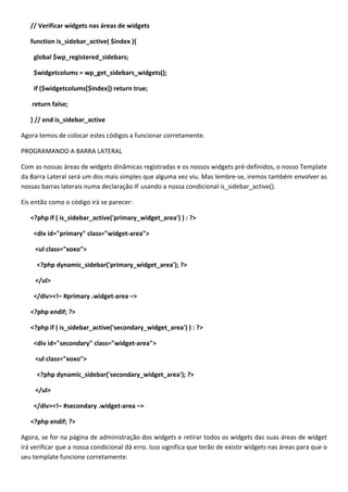 // Verificar widgets nas áreas de widgets

   function is_sidebar_active( $index ){

    global $wp_registered_sidebars;

    $widgetcolums = wp_get_sidebars_widgets();

    if ($widgetcolums[$index]) return true;

    return false;

   } // end is_sidebar_active

Agora temos de colocar estes códigos a funcionar corretamente.

PROGRAMANDO A BARRA LATERAL

Com as nossas áreas de widgets dinâmicas registradas e os nossos widgets pré-definidos, o nosso Template
da Barra Lateral será um dos mais simples que alguma vez viu. Mas lembre-se, iremos também envolver as
nossas barras laterais numa declaração IF usando a nossa condicional is_sidebar_active().

Eis então como o código irá se parecer:

   <?php if ( is_sidebar_active('primary_widget_area') ) : ?>

    <div id="primary" class="widget-area">

     <ul class="xoxo">

     <?php dynamic_sidebar('primary_widget_area'); ?>

     </ul>

    </div><!– #primary .widget-area –>

   <?php endif; ?>

   <?php if ( is_sidebar_active('secondary_widget_area') ) : ?>

    <div id="secondary" class="widget-area">

     <ul class="xoxo">

     <?php dynamic_sidebar('secondary_widget_area'); ?>

     </ul>

    </div><!– #secondary .widget-area –>

   <?php endif; ?>

Agora, se for na página de administração dos widgets e retirar todos os widgets das suas áreas de widget
irá verificar que a nossa condicional dá erro. Isso significa que terão de existir widgets nas áreas para que o
seu template funcione corretamente.
 