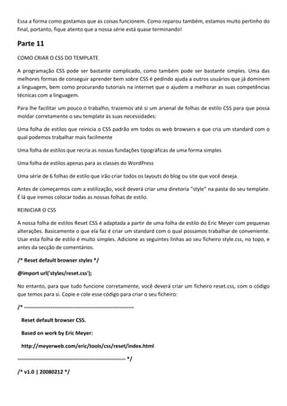 Essa a forma como gostamos que as coisas funcionem. Como reparou também, estamos muito pertinho do
final, portanto, fique atento que a nossa série está quase terminando!

Parte 11
COMO CRIAR O CSS DO TEMPLATE

A programação CSS pode ser bastante complicado, como também pode ser bastante simples. Uma das
melhores formas de conseguir aprender bem sobre CSS é pedindo ajuda a outros usuários que já dominem
a linguagem, bem como procurando tutoriais na internet que o ajudem a melhorar as suas competências
técnicas com a linguagem.

Para lhe facilitar um pouco o trabalho, trazemos até si um arsenal de folhas de estilo CSS para que possa
moldar corretamente o seu template às suas necessidades:

Uma folha de estilos que reinicia o CSS padrão em todos os web browsers e que cria um standard com o
qual podemos trabalhar mais facilmente

Uma folha de estilos que recria as nossas fundações tipográficas de uma forma simples

Uma folha de estilos apenas para as classes do WordPress

Uma série de 6 folhas de estilo que irão criar todos os layouts do blog ou site que você deseja.

Antes de começarmos com a estilização, você deverá criar uma diretoria “style” na pasta do seu template.
É lá que iremos colocar todas as nossas folhas de estilo.

REINICIAR O CSS

A nossa folha de estilos Reset CSS é adaptada a partir de uma folha de estilo do Eric Meyer com pequenas
alterações. Basicamente o que ela faz é criar um standard com o qual possamos trabalhar de conveniente.
Usar esta folha de estilo é muito simples. Adicione as seguintes linhas ao seu ficheiro style.css, no topo, e
antes da secção de comentários.

/* Reset default browser styles */

@import url('styles/reset.css');

No entanto, para que tudo funcione corretamente, você deverá criar um ficheiro reset.css, com o código
que temos para si. Copie e cole esse código para criar o seu ficheiro:

/* --------------------------------------------------------------

  Reset default browser CSS.

  Based on work by Eric Meyer:

  http://meyerweb.com/eric/tools/css/reset/index.html

------------------------------------------------------------- */

/* v1.0 | 20080212 */
 