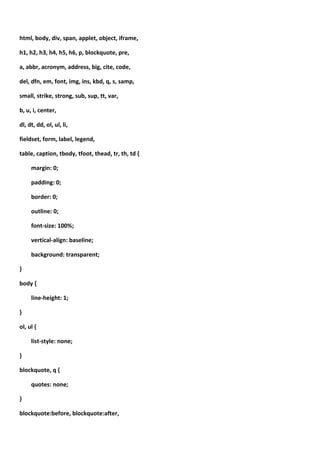 html, body, div, span, applet, object, iframe,

h1, h2, h3, h4, h5, h6, p, blockquote, pre,

a, abbr, acronym, address, big, cite, code,

del, dfn, em, font, img, ins, kbd, q, s, samp,

small, strike, strong, sub, sup, tt, var,

b, u, i, center,

dl, dt, dd, ol, ul, li,

fieldset, form, label, legend,

table, caption, tbody, tfoot, thead, tr, th, td {

     margin: 0;

     padding: 0;

     border: 0;

     outline: 0;

     font-size: 100%;

     vertical-align: baseline;

     background: transparent;

}

body {

     line-height: 1;

}

ol, ul {

     list-style: none;

}

blockquote, q {

     quotes: none;

}

blockquote:before, blockquote:after,
 