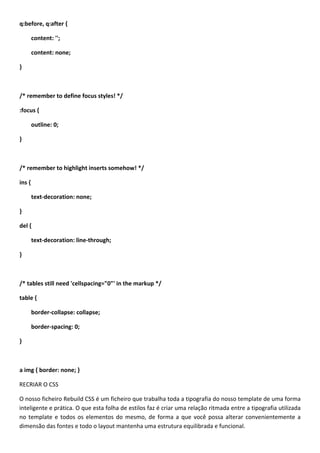 q:before, q:after {

        content: '';

        content: none;

}



/* remember to define focus styles! */

:focus {

        outline: 0;

}



/* remember to highlight inserts somehow! */

ins {

        text-decoration: none;

}

del {

        text-decoration: line-through;

}



/* tables still need 'cellspacing="0"' in the markup */

table {

        border-collapse: collapse;

        border-spacing: 0;

}



a img { border: none; }

RECRIAR O CSS

O nosso ficheiro Rebuild CSS é um ficheiro que trabalha toda a tipografia do nosso template de uma forma
inteligente e prática. O que esta folha de estilos faz é criar uma relação ritmada entre a tipografia utilizada
no template e todos os elementos do mesmo, de forma a que você possa alterar convenientemente a
dimensão das fontes e todo o layout mantenha uma estrutura equilibrada e funcional.
 