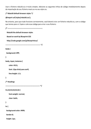 Usar o ficheiro rebuild.css é muito simples. Adicione as seguintes linhas de código imediatamente depois
da importação do seu ficheiro reset.css no seu style.css.

/* Rebuild default browser styles */

@import url('styles/rebuild.css');

No entanto, para que tudo funcione corretamente, você deverá criar um ficheiro rebuild.css, com o código
que temos para si. Copie e cole esse código para criar o seu ficheiro:

/* --------------------------------------------------------------

    Rebuild the default browser styles

    Based on work by Blueprint CSS

    http://code.google.com/p/blueprintcss/

-------------------------------------------------------------- */

body {

    background: #fff;

}

body, input, textarea {

       color: #111;

       font: 12px Arial,sans-serif;

       line-height: 1.5;

}

/* Headings

------------------------------------------------------------- */

h1,h2,h3,h4,h5,h6 {

       font-weight: normal;

       clear: both;

}

hr {

    background-color: #999;

    border:0;

    height: 1px;
 