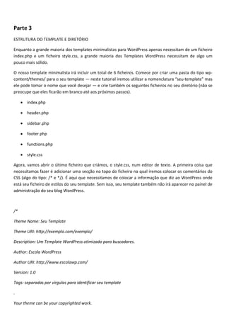 Parte 3
ESTRUTURA DO TEMPLATE E DIRETÓRIO

Enquanto a grande maioria dos templates minimalistas para WordPress apenas necessitam de um ficheiro
index.php e um ficheiro style.css, a grande maioria dos Templates WordPress necessitam de algo um
pouco mais sólido.

O nosso template minimalista irá incluir um total de 6 ficheiros. Comece por criar uma pasta do tipo wp-
content/themes/ para o seu template — neste tutorial iremos utilizar a nomenclatura “seu-template” mas
ele pode tomar o nome que você desejar — e crie também os seguintes ficheiros no seu diretório (não se
preocupe que eles ficarão em branco até aos próximos passos).

     • index.php

     • header.php

     • sidebar.php

     • footer.php

     • functions.php

     • style.css

Agora, vamos abrir o último ficheiro que criámos, o style.css, num editor de texto. A primeira coisa que
necessitamos fazer é adicionar uma secção no topo do ficheiro na qual iremos colocar os comentários do
CSS (algo do tipo: /* e */). É aqui que necessitamos de colocar a informação que diz ao WordPress onde
está seu ficheiro de estilos do seu template. Sem isso, seu template também não irá aparecer no painel de
administração do seu blog WordPress.



/*

Theme Name: Seu Template

Theme URI: http://exemplo.com/exemplo/

Description: Um Template WordPress otimizado para buscadores.

Author: Escola WordPress

Author URI: http://www.escolawp.com/

Version: 1.0

Tags: separadas por vírgulas para identificar seu template

.

Your theme can be your copyrighted work.
 