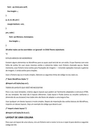 font: --px Arial,sans-serif;

    line-height:--;

}

p, ul, ol, dd, pre {

    margin-bottom:--em;

}

pre, code {

      font:--px Monaco, monospace;

      line-height:--;

}

All other styles can be overridden--or ignored!--in Child Theme stylesheets

*/

ESTILOS BÁSICOS DO WORDPRESS

Existem alguns elementos no WordPress para os quais você terá de ter um estilo. O que fizemos com esta
folha de estilos foi usar esses mesmos estilos e colocá-los todos num ficheiro chamado wp.css. Neste
momento, esse ficheiro inclui estilos para fluatações de imagens — incluindo captações manuais e galerias
de imagens. E ainda estilos para citações.

Usar o ficheiro wp.css é muito simples. Adicione as seguintes linhas de código no seu style.css.

/* Basic WordPress Styles */

@import url('styles/wp.css');

TODOS OS LAYOUTS QUE VOCÊ IRÁ NECESSITAR

Para o seu novo template, criámos alguns layouts que podem ser facilmente adaptados à estrutura HTML
do seu template. No total são 6 layouts diferentes. Cada layout é fluído (estica ou encolhe conforme a
dimensão do seu browser) mas todos eles são fáceis de adaptar a uma largura fixa.

Usar qualquer um destes layouts é muito simples. Depois da importação dos estilos básicos do WordPress,
importe um desses layouts. Veja um exemplo do código que deverá usar:

/* Import a basic layout */

@import url('styles/3c-b.css');

LAYOUT DE UMA COLUNA
Para usar um layout de uma coluna, crie um ficheiro com o nome 1c-b.css e copie lá para dentro o seguinte
código de CSS:
 