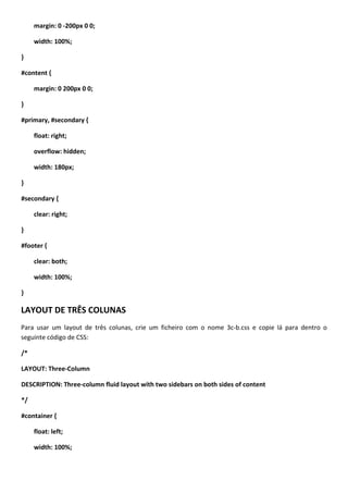 margin: 0 -200px 0 0;

     width: 100%;

}

#content {

     margin: 0 200px 0 0;

}

#primary, #secondary {

     float: right;

     overflow: hidden;

     width: 180px;

}

#secondary {

     clear: right;

}

#footer {

     clear: both;

     width: 100%;

}

LAYOUT DE TRÊS COLUNAS
Para usar um layout de três colunas, crie um ficheiro com o nome 3c-b.css e copie lá para dentro o
seguinte código de CSS:

/*

LAYOUT: Three-Column

DESCRIPTION: Three-column fluid layout with two sidebars on both sides of content

*/

#container {

     float: left;

     width: 100%;
 
