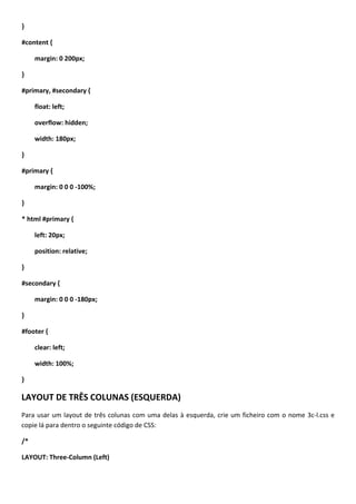 }

#content {

     margin: 0 200px;

}

#primary, #secondary {

     float: left;

     overflow: hidden;

     width: 180px;

}

#primary {

     margin: 0 0 0 -100%;

}

* html #primary {

     left: 20px;

     position: relative;

}

#secondary {

     margin: 0 0 0 -180px;

}

#footer {

     clear: left;

     width: 100%;

}

LAYOUT DE TRÊS COLUNAS (ESQUERDA)
Para usar um layout de três colunas com uma delas à esquerda, crie um ficheiro com o nome 3c-l.css e
copie lá para dentro o seguinte código de CSS:

/*

LAYOUT: Three-Column (Left)
 