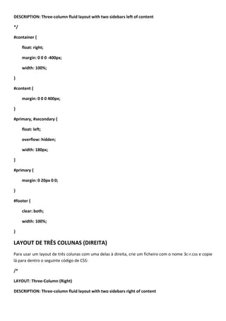DESCRIPTION: Three-column fluid layout with two sidebars left of content

*/

#container {

     float: right;

     margin: 0 0 0 -400px;

     width: 100%;

}

#content {

     margin: 0 0 0 400px;

}

#primary, #secondary {

     float: left;

     overflow: hidden;

     width: 180px;

}

#primary {

     margin: 0 20px 0 0;

}

#footer {

     clear: both;

     width: 100%;

}

LAYOUT DE TRÊS COLUNAS (DIREITA)
Para usar um layout de três colunas com uma delas à direita, crie um ficheiro com o nome 3c-r.css e copie
lá para dentro o seguinte código de CSS:

/*

LAYOUT: Three-Column (Right)

DESCRIPTION: Three-column fluid layout with two sidebars right of content
 