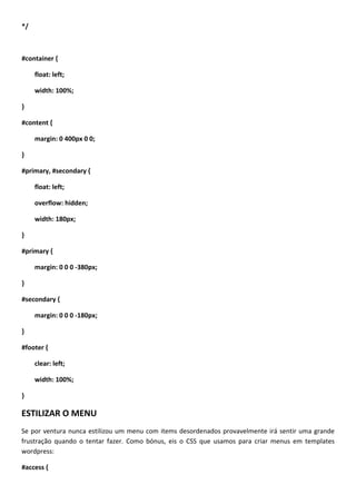 */



#container {

     float: left;

     width: 100%;

}

#content {

     margin: 0 400px 0 0;

}

#primary, #secondary {

     float: left;

     overflow: hidden;

     width: 180px;

}

#primary {

     margin: 0 0 0 -380px;

}

#secondary {

     margin: 0 0 0 -180px;

}

#footer {

     clear: left;

     width: 100%;

}

ESTILIZAR O MENU
Se por ventura nunca estilizou um menu com items desordenados provavelmente irá sentir uma grande
frustração quando o tentar fazer. Como bónus, eis o CSS que usamos para criar menus em templates
wordpress:

#access {
 