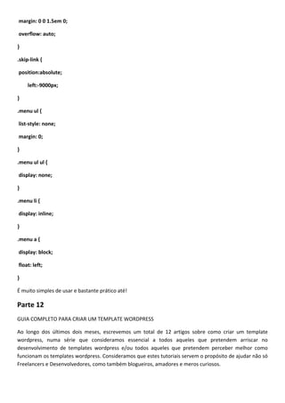 margin: 0 0 1.5em 0;

overflow: auto;

}

.skip-link {

position:absolute;

     left:-9000px;

}

.menu ul {

list-style: none;

margin: 0;

}

.menu ul ul {

display: none;

}

.menu li {

display: inline;

}

.menu a {

display: block;

float: left;

}

É muito simples de usar e bastante prático até!

Parte 12
GUIA COMPLETO PARA CRIAR UM TEMPLATE WORDPRESS

Ao longo dos últimos dois meses, escrevemos um total de 12 artigos sobre como criar um template
wordpress, numa série que consideramos essencial a todos aqueles que pretendem arriscar no
desenvolvimento de templates wordpress e/ou todos aqueles que pretendem perceber melhor como
funcionam os templates wordpress. Consideramos que estes tutoriais servem o propósito de ajudar não só
Freelancers e Desenvolvedores, como também blogueiros, amadores e meros curiosos.
 