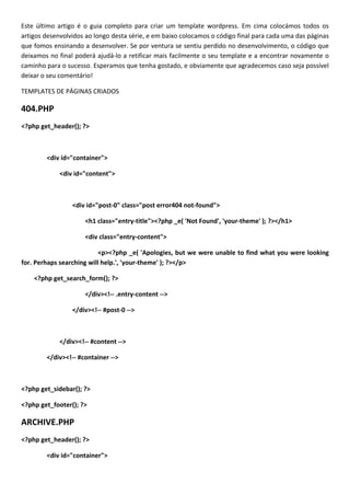 Este último artigo é o guia completo para criar um template wordpress. Em cima colocámos todos os
artigos desenvolvidos ao longo desta série, e em baixo colocamos o código final para cada uma das páginas
que fomos ensinando a desenvolver. Se por ventura se sentiu perdido no desenvolvimento, o código que
deixamos no final poderá ajudá-lo a retificar mais facilmente o seu template e a encontrar novamente o
caminho para o sucesso. Esperamos que tenha gostado, e obviamente que agradecemos caso seja possível
deixar o seu comentário!

TEMPLATES DE PÁGINAS CRIADOS

404.PHP
<?php get_header(); ?>



        <div id="container">

             <div id="content">



                 <div id="post-0" class="post error404 not-found">

                     <h1 class="entry-title"><?php _e( 'Not Found', 'your-theme' ); ?></h1>

                     <div class="entry-content">

                           <p><?php _e( 'Apologies, but we were unable to find what you were looking
for. Perhaps searching will help.', 'your-theme' ); ?></p>

    <?php get_search_form(); ?>

                     </div><!-- .entry-content -->

                 </div><!-- #post-0 -->



             </div><!-- #content -->

        </div><!-- #container -->



<?php get_sidebar(); ?>

<?php get_footer(); ?>

ARCHIVE.PHP
<?php get_header(); ?>

        <div id="container">
 