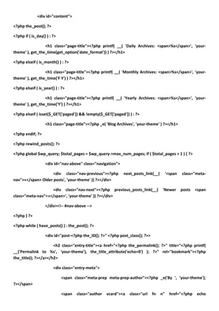 <div id="content">

<?php the_post(); ?>

<?php if ( is_day() ) : ?>

                 <h1 class="page-title"><?php printf( __( 'Daily Archives: <span>%s</span>', 'your-
theme' ), get_the_time(get_option('date_format')) ) ?></h1>

<?php elseif ( is_month() ) : ?>

                 <h1 class="page-title"><?php printf( __( 'Monthly Archives: <span>%s</span>', 'your-
theme' ), get_the_time('F Y') ) ?></h1>

<?php elseif ( is_year() ) : ?>

                 <h1 class="page-title"><?php printf( __( 'Yearly Archives: <span>%s</span>', 'your-
theme' ), get_the_time('Y') ) ?></h1>

<?php elseif ( isset($_GET['paged']) && !empty($_GET['paged']) ) : ?>

                   <h1 class="page-title"><?php _e( 'Blog Archives', 'your-theme' ) ?></h1>

<?php endif; ?>

<?php rewind_posts(); ?>

<?php global $wp_query; $total_pages = $wp_query->max_num_pages; if ( $total_pages > 1 ) { ?>

                   <div id="nav-above" class="navigation">

                    <div class="nav-previous"><?php          next_posts_link(__(         '<span   class="meta-
nav">«</span> Older posts', 'your-theme' )) ?></div>

                   <div class="nav-next"><?php previous_posts_link(__(               'Newer       posts   <span
class="meta-nav">»</span>', 'your-theme' )) ?></div>

                   </div><!-- #nav-above -->

<?php } ?>

<?php while ( have_posts() ) : the_post(); ?>

                   <div id="post-<?php the_ID(); ?>" <?php post_class(); ?>>

                      <h2 class="entry-title"><a href="<?php the_permalink(); ?>" title="<?php printf(
__('Permalink to %s', 'your-theme'), the_title_attribute('echo=0') ); ?>" rel="bookmark"><?php
the_title(); ?></a></h2>

                        <div class="entry-meta">

                             <span class="meta-prep meta-prep-author"><?php _e('By ', 'your-theme');
?></span>

                             <span   class="author   vcard"><a   class="url    fn   n"     href="<?php    echo
 