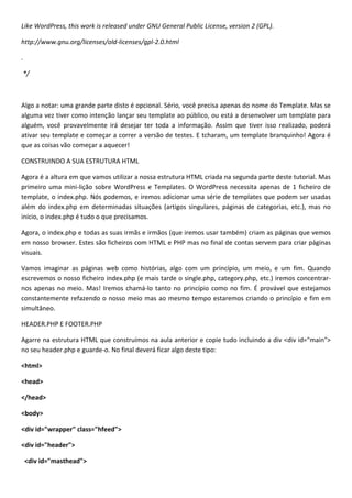 Like WordPress, this work is released under GNU General Public License, version 2 (GPL).

http://www.gnu.org/licenses/old-licenses/gpl-2.0.html

.

*/



Algo a notar: uma grande parte disto é opcional. Sério, você precisa apenas do nome do Template. Mas se
alguma vez tiver como intenção lançar seu template ao público, ou está a desenvolver um template para
alguém, você provavelmente irá desejar ter toda a informação. Assim que tiver isso realizado, poderá
ativar seu template e começar a correr a versão de testes. E tcharam, um template branquinho! Agora é
que as coisas vão começar a aquecer!

CONSTRUINDO A SUA ESTRUTURA HTML

Agora é a altura em que vamos utilizar a nossa estrutura HTML criada na segunda parte deste tutorial. Mas
primeiro uma mini-lição sobre WordPress e Templates. O WordPress necessita apenas de 1 ficheiro de
template, o index.php. Nós podemos, e iremos adicionar uma série de templates que podem ser usadas
além do index.php em determinadas situações (artigos singulares, páginas de categorias, etc.), mas no
início, o index.php é tudo o que precisamos.

Agora, o index.php e todas as suas irmãs e irmãos (que iremos usar também) criam as páginas que vemos
em nosso browser. Estes são ficheiros com HTML e PHP mas no final de contas servem para criar páginas
visuais.

Vamos imaginar as páginas web como histórias, algo com um princípio, um meio, e um fim. Quando
escrevemos o nosso ficheiro index.php (e mais tarde o single.php, category.php, etc.) iremos concentrar-
nos apenas no meio. Mas! Iremos chamá-lo tanto no princípio como no fim. É provável que estejamos
constantemente refazendo o nosso meio mas ao mesmo tempo estaremos criando o princípio e fim em
simultâneo.

HEADER.PHP E FOOTER.PHP

Agarre na estrutura HTML que construímos na aula anterior e copie tudo incluindo a div <div id="main">
no seu header.php e guarde-o. No final deverá ficar algo deste tipo:

<html>

<head>

</head>

<body>

<div id="wrapper" class="hfeed">

<div id="header">

    <div id="masthead">
 
