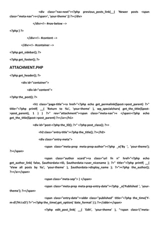 <div class="nav-next"><?php previous_posts_link(__(        'Newer    posts   <span
class="meta-nav">»</span>', 'your-theme' )) ?></div>

                 </div><!-- #nav-below -->

<?php } ?>

             </div><!-- #content -->

        </div><!-- #container -->

<?php get_sidebar(); ?>

<?php get_footer(); ?>

ATTACHMENT.PHP
<?php get_header(); ?>

        <div id="container">

             <div id="content">

<?php the_post(); ?>

                 <h1 class="page-title"><a href="<?php echo get_permalink($post->post_parent) ?>"
title="<?php printf( __( 'Return to %s', 'your-theme' ), wp_specialchars( get_the_title($post-
>post_parent), 1 ) ) ?>" rev="attachment"><span class="meta-nav">« </span><?php echo
get_the_title($post->post_parent) ?></a></h1>

                 <div id="post-<?php the_ID(); ?>" <?php post_class(); ?>>

                       <h2 class="entry-title"><?php the_title(); ?></h2>

                       <div class="entry-meta">

                           <span class="meta-prep meta-prep-author"><?php _e('By ', 'your-theme');
?></span>

                         <span class="author vcard"><a class="url fn n" href="<?php echo
get_author_link( false, $authordata->ID, $authordata->user_nicename ); ?>" title="<?php printf( __(
'View all posts by %s', 'your-theme' ), $authordata->display_name ); ?>"><?php the_author();
?></a></span>

                           <span class="meta-sep"> | </span>

                           <span class="meta-prep meta-prep-entry-date"><?php _e('Published ', 'your-
theme'); ?></span>

                         <span class="entry-date"><abbr class="published" title="<?php the_time('Y-
m-dTH:i:sO') ?>"><?php the_time( get_option( 'date_format' ) ); ?></abbr></span>

                           <?php edit_post_link( __( 'Edit', 'your-theme' ), "<span class="meta-
 