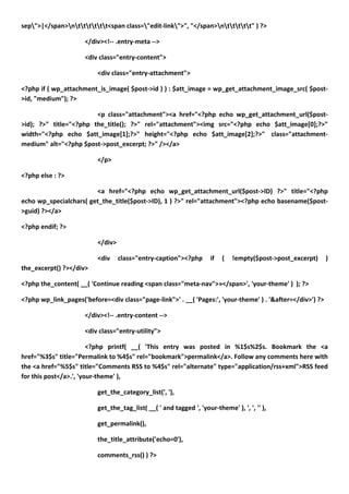 sep">|</span>ntttttt<span class="edit-link">", "</span>nttttt" ) ?>

                      </div><!-- .entry-meta -->

                      <div class="entry-content">

                          <div class="entry-attachment">

<?php if ( wp_attachment_is_image( $post->id ) ) : $att_image = wp_get_attachment_image_src( $post-
>id, "medium"); ?>

                        <p class="attachment"><a href="<?php echo wp_get_attachment_url($post-
>id); ?>" title="<?php the_title(); ?>" rel="attachment"><img src="<?php echo $att_image[0];?>"
width="<?php echo $att_image[1];?>" height="<?php echo $att_image[2];?>" class="attachment-
medium" alt="<?php $post->post_excerpt; ?>" /></a>

                          </p>

<?php else : ?>

                        <a href="<?php echo wp_get_attachment_url($post->ID) ?>" title="<?php
echo wp_specialchars( get_the_title($post->ID), 1 ) ?>" rel="attachment"><?php echo basename($post-
>guid) ?></a>

<?php endif; ?>

                          </div>

                          <div     class="entry-caption"><?php       if   (   !empty($post->post_excerpt)   )
the_excerpt() ?></div>

<?php the_content( __( 'Continue reading <span class="meta-nav">»</span>', 'your-theme' ) ); ?>

<?php wp_link_pages('before=<div class="page-link">' . __( 'Pages:', 'your-theme' ) . '&after=</div>') ?>

                      </div><!-- .entry-content -->

                      <div class="entry-utility">

                        <?php printf( __( 'This entry was posted in %1$s%2$s. Bookmark the <a
href="%3$s" title="Permalink to %4$s" rel="bookmark">permalink</a>. Follow any comments here with
the <a href="%5$s" title="Comments RSS to %4$s" rel="alternate" type="application/rss+xml">RSS feed
for this post</a>.', 'your-theme' ),

                          get_the_category_list(', '),

                          get_the_tag_list( __( ' and tagged ', 'your-theme' ), ', ', '' ),

                          get_permalink(),

                          the_title_attribute('echo=0'),

                          comments_rss() ) ?>
 