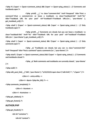<?php if ( ('open' == $post->comment_status) && ('open' == $post->ping_status) ) : // Comments and
trackbacks open ?>

                         <?php printf( __( '<a class="comment-link" href="#respond" title="Post a
comment">Post a comment</a> or leave a trackback: <a class="trackback-link" href="%s"
title="Trackback URL for your post" rel="trackback">Trackback URL</a>.', 'your-theme' ),
get_trackback_url() ) ?>

<?php elseif ( !('open' == $post->comment_status) && ('open' == $post->ping_status) ) : // Only
trackbacks open ?>

                           <?php printf( __( 'Comments are closed, but you can leave a trackback: <a
class="trackback-link" href="%s" title="Trackback URL for your post" rel="trackback">Trackback
URL</a>.', 'your-theme' ), get_trackback_url() ) ?>

<?php elseif ( ('open' == $post->comment_status) && !('open' == $post->ping_status) ) : // Only
comments open ?>

                         <?php _e( 'Trackbacks are closed, but you can <a class="comment-link"
href="#respond" title="Post a comment">post a comment</a>.', 'your-theme' ) ?>

<?php elseif ( !('open' == $post->comment_status) && !('open' == $post->ping_status) ) : // Comments
and trackbacks closed ?>

                          <?php _e( 'Both comments and trackbacks are currently closed.', 'your-theme'
) ?>

<?php endif; ?>

<?php edit_post_link( __( 'Edit', 'your-theme' ), "nttttt<span class="edit-link">", "</span>" ) ?>

                      </div><!-- .entry-utility -->

                  </div><!-- #post-<?php the_ID(); ?> -->

<?php comments_template(); ?>

             </div><!-- #content -->

        </div><!-- #container -->

<?php get_sidebar(); ?>

<?php get_footer(); ?>

AUTHOR.PHP
<?php get_header(); ?>

        <div id="container">

             <div id="content">
 