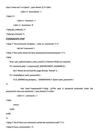 class="meta-nav">»</span>', 'your-theme' )) ?></div>

                   </div><!-- #nav-below -->

<?php } ?>

              </div><!-- #content -->

         </div><!-- #container 

<?php get_sidebar(); ?>

<?php get_footer(); ?>

COMMENTS.PHP
<?php /* The Comments Template — with, er, comments! */ ?>

              <div id="comments">

<?php /* Run some checks for bots and password protected posts */ ?>

<?php

     $req = get_option('require_name_email'); // Checks if fields are required.

     if ( 'comments.php' == basename($_SERVER['SCRIPT_FILENAME']) )

         die ( 'Please do not load this page directly. Thanks!' );

     if ( ! empty($post->post_password) ) :

         if ( $_COOKIE['wp-postpass_' . COOKIEHASH] != $post->post_password ) :

?>

                <div class="nopassword"><?php _e('This post is password protected. Enter the
password to view any comments.', 'your-theme') ?></div>

              </div><!-- .comments -->

<?php

         return;

     endif;

endif;

?>

<?php /* See IF there are comments and do the comments stuff! */ ?>

<?php if ( have_comments() ) : ?>
 