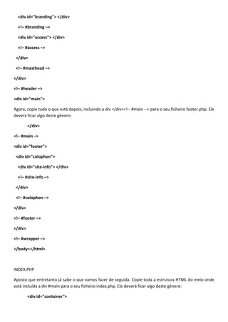 <div id="branding"> </div>

  <!– #branding –>

  <div id="access"> </div>

  <!– #access –>

 </div>

 <!– #masthead –>

</div>

<!– #header –>

<div id="main">

Agora, copie tudo o que está depois, incluindo a div </div><!-- #main --> para o seu ficheiro footer.php. Ele
deverá ficar algo deste género:

         </div>

<!– #main –>

<div id="footer">

 <div id="colophon">

  <div id="site-info"> </div>

  <!– #site-info –>

 </div>

 <!– #colophon –>

</div>

<!– #footer –>

</div>

<!– #wrapper –>

</body></html>



INDEX.PHP

Aposto que entretanto já sabe o que vamos fazer de seguida. Copie toda a estrutura HTML do meio onde
está incluída a div #main para o seu ficheiro index.php. Ele deverá ficar algo deste género:

         <div id="container">
 