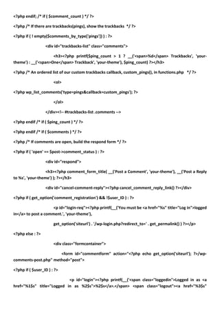 <?php endif; /* if ( $comment_count ) */ ?>

<?php /* If there are trackbacks(pings), show the trackbacks */ ?>

<?php if ( ! empty($comments_by_type['pings']) ) : ?>

                  <div id="trackbacks-list" class="comments">

                     <h3><?php printf($ping_count > 1 ? __('<span>%d</span> Trackbacks', 'your-
theme') : __('<span>One</span> Trackback', 'your-theme'), $ping_count) ?></h3>

<?php /* An ordered list of our custom trackbacks callback, custom_pings(), in functions.php */ ?>

                       <ol>

<?php wp_list_comments('type=pings&callback=custom_pings'); ?>

                       </ol>

                  </div><!-- #trackbacks-list .comments -->

<?php endif /* if ( $ping_count ) */ ?>

<?php endif /* if ( $comments ) */ ?>

<?php /* If comments are open, build the respond form */ ?>

<?php if ( 'open' == $post->comment_status ) : ?>

                  <div id="respond">

                  <h3><?php comment_form_title( __('Post a Comment', 'your-theme'), __('Post a Reply
to %s', 'your-theme') ); ?></h3>

                  <div id="cancel-comment-reply"><?php cancel_comment_reply_link() ?></div>

<?php if ( get_option('comment_registration') && !$user_ID ) : ?>

                     <p id="login-req"><?php printf(__('You must be <a href="%s" title="Log in">logged
in</a> to post a comment.', 'your-theme'),

                       get_option('siteurl') . '/wp-login.php?redirect_to=' . get_permalink() ) ?></p>

<?php else : ?>

                       <div class="formcontainer">

                      <form id="commentform" action="<?php echo get_option('siteurl'); ?>/wp-
comments-post.php" method="post">

<?php if ( $user_ID ) : ?>

                           <p id="login"><?php printf(__('<span class="loggedin">Logged in as <a
href="%1$s" title="Logged in as %2$s">%2$s</a>.</span> <span class="logout"><a href="%3$s"
 