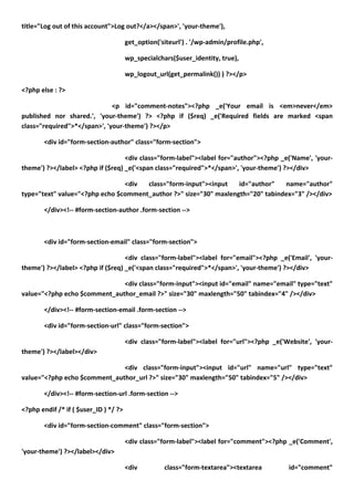 title="Log out of this account">Log out?</a></span>', 'your-theme'),

                                       get_option('siteurl') . '/wp-admin/profile.php',

                                       wp_specialchars($user_identity, true),

                                       wp_logout_url(get_permalink()) ) ?></p>

<?php else : ?>

                              <p id="comment-notes"><?php _e('Your email is <em>never</em>
published nor shared.', 'your-theme') ?> <?php if ($req) _e('Required fields are marked <span
class="required">*</span>', 'your-theme') ?></p>

        <div id="form-section-author" class="form-section">

                                   <div class="form-label"><label for="author"><?php _e('Name', 'your-
theme') ?></label> <?php if ($req) _e('<span class="required">*</span>', 'your-theme') ?></div>

                                <div  class="form-input"><input    id="author"   name="author"
type="text" value="<?php echo $comment_author ?>" size="30" maxlength="20" tabindex="3" /></div>

        </div><!-- #form-section-author .form-section -->



        <div id="form-section-email" class="form-section">

                                   <div class="form-label"><label for="email"><?php _e('Email', 'your-
theme') ?></label> <?php if ($req) _e('<span class="required">*</span>', 'your-theme') ?></div>

                              <div class="form-input"><input id="email" name="email" type="text"
value="<?php echo $comment_author_email ?>" size="30" maxlength="50" tabindex="4" /></div>

        </div><!-- #form-section-email .form-section -->

        <div id="form-section-url" class="form-section">

                                       <div class="form-label"><label for="url"><?php _e('Website', 'your-
theme') ?></label></div>

                              <div class="form-input"><input id="url" name="url" type="text"
value="<?php echo $comment_author_url ?>" size="30" maxlength="50" tabindex="5" /></div>

        </div><!-- #form-section-url .form-section -->

<?php endif /* if ( $user_ID ) */ ?>

        <div id="form-section-comment" class="form-section">

                                       <div class="form-label"><label for="comment"><?php _e('Comment',
'your-theme') ?></label></div>

                                       <div         class="form-textarea"><textarea        id="comment"
 