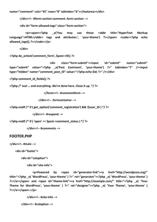 name="comment" cols="45" rows="8" tabindex="6"></textarea></div>

       </div><!-- #form-section-comment .form-section -->

       <div id="form-allowed-tags" class="form-section">

           <p><span><?php _e('You may use these <abbr title="HyperText Markup
Language">HTML</abbr> tags and attributes:', 'your-theme') ?></span> <code><?php echo
allowed_tags(); ?></code></p>

       </div>

<?php do_action('comment_form', $post->ID); ?>

                         <div    class="form-submit"><input      id="submit" name="submit"
type="submit" value="<?php _e('Post Comment', 'your-theme') ?>" tabindex="7" /><input
type="hidden" name="comment_post_ID" value="<?php echo $id; ?>" /></div>

<?php comment_id_fields(); ?>

<?php /* Just … end everything. We're done here. Close it up. */ ?>

                           </form><!-- #commentform -->

                       </div><!-- .formcontainer -->

<?php endif /* if ( get_option('comment_registration') && !$user_ID ) */ ?>

                 </div><!-- #respond -->

<?php endif /* if ( 'open' == $post->comment_status ) */ ?>

             </div><!-- #comments -->

FOOTER.PHP
</div><!-- #main -->

    <div id="footer">

        <div id="colophon">

             <div id="site-info">

                  <p>Powered by <span id="generator-link"><a href="http://wordpress.org/"
title="<?php _e( 'WordPress', 'your-theme' ) ?>" rel="generator"><?php _e( 'WordPress', 'your-theme' )
?></a></span> and <span id="theme-link"><a href="http://example.com/" title="<?php _e( 'Your
Theme for WordPress', 'your-theme' ) ?>" rel="designer"><?php _e( 'Your Theme', 'your-theme' )
?></a></span>.</p>

             </div><!-- #site-info -->

        </div><!-- #colophon -->
 