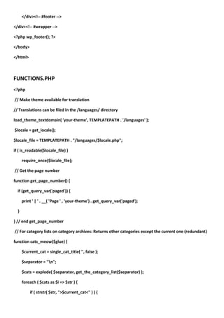 </div><!-- #footer -->

</div><!-- #wrapper -->

<?php wp_footer(); ?>

</body>

</html>



FUNCTIONS.PHP
<?php

// Make theme available for translation

// Translations can be filed in the /languages/ directory

load_theme_textdomain( 'your-theme', TEMPLATEPATH . '/languages' );

$locale = get_locale();

$locale_file = TEMPLATEPATH . "/languages/$locale.php";

if ( is_readable($locale_file) )

      require_once($locale_file);

// Get the page number

function get_page_number() {

  if (get_query_var('paged')) {

      print ' | ' . __( 'Page ' , 'your-theme') . get_query_var('paged');

  }

} // end get_page_number

// For category lists on category archives: Returns other categories except the current one (redundant)

function cats_meow($glue) {

      $current_cat = single_cat_title( '', false );

      $separator = "n";

      $cats = explode( $separator, get_the_category_list($separator) );

      foreach ( $cats as $i => $str ) {

          if ( strstr( $str, ">$current_cat<" ) ) {
 