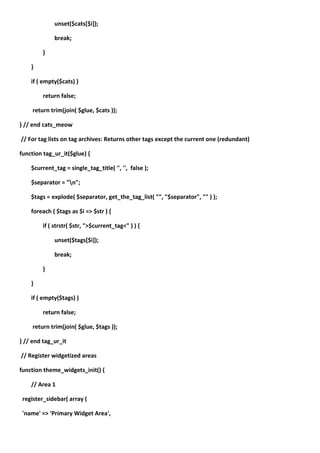 unset($cats[$i]);

             break;

         }

    }

    if ( empty($cats) )

         return false;

     return trim(join( $glue, $cats ));

} // end cats_meow

// For tag lists on tag archives: Returns other tags except the current one (redundant)

function tag_ur_it($glue) {

    $current_tag = single_tag_title( '', '', false );

    $separator = "n";

    $tags = explode( $separator, get_the_tag_list( "", "$separator", "" ) );

    foreach ( $tags as $i => $str ) {

         if ( strstr( $str, ">$current_tag<" ) ) {

             unset($tags[$i]);

             break;

         }

    }

    if ( empty($tags) )

         return false;

     return trim(join( $glue, $tags ));

} // end tag_ur_it

// Register widgetized areas

function theme_widgets_init() {

    // Area 1

 register_sidebar( array (

 'name' => 'Primary Widget Area',
 