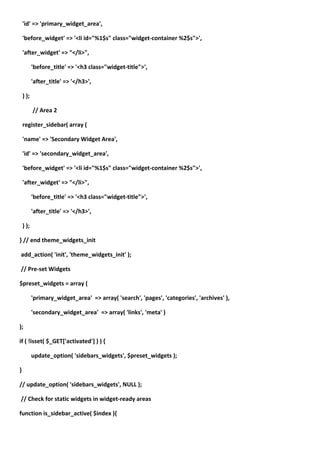 'id' => 'primary_widget_area',

    'before_widget' => '<li id="%1$s" class="widget-container %2$s">',

    'after_widget' => "</li>",

           'before_title' => '<h3 class="widget-title">',

           'after_title' => '</h3>',

    ) );

           // Area 2

    register_sidebar( array (

    'name' => 'Secondary Widget Area',

    'id' => 'secondary_widget_area',

    'before_widget' => '<li id="%1$s" class="widget-container %2$s">',

    'after_widget' => "</li>",

           'before_title' => '<h3 class="widget-title">',

           'after_title' => '</h3>',

    ) );

} // end theme_widgets_init

add_action( 'init', 'theme_widgets_init' );

// Pre-set Widgets

$preset_widgets = array (

           'primary_widget_area' => array( 'search', 'pages', 'categories', 'archives' ),

           'secondary_widget_area' => array( 'links', 'meta' )

);

if ( !isset( $_GET['activated'] ) ) {

           update_option( 'sidebars_widgets', $preset_widgets );

}

// update_option( 'sidebars_widgets', NULL );

// Check for static widgets in widget-ready areas

function is_sidebar_active( $index ){
 