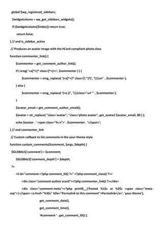 global $wp_registered_sidebars;

 $widgetcolums = wp_get_sidebars_widgets();

 if ($widgetcolums[$index]) return true;

      return false;

} // end is_sidebar_active

// Produces an avatar image with the hCard-compliant photo class

function commenter_link() {

      $commenter = get_comment_author_link();

      if ( ereg( '<a[^>]* class=[^>]+>', $commenter ) ) {

           $commenter = ereg_replace( '(<a[^>]* class=['"]?)', '1url ' , $commenter );

      } else {

           $commenter = ereg_replace( '(<a )/', '1class="url "' , $commenter );

      }

      $avatar_email = get_comment_author_email();

      $avatar = str_replace( "class='avatar", "class='photo avatar", get_avatar( $avatar_email, 80 ) );

      echo $avatar . ' <span class="fn n">' . $commenter . '</span>';

} // end commenter_link

// Custom callback to list comments in the your-theme style

function custom_comments($comment, $args, $depth) {

 $GLOBALS['comment'] = $comment;

      $GLOBALS['comment_depth'] = $depth;

 ?>

      <li id="comment-<?php comment_ID() ?>" <?php comment_class() ?>>

           <div class="comment-author vcard"><?php commenter_link() ?></div>

        <div class="comment-meta"><?php printf(__('Posted %1$s at %2$s <span class="meta-
sep">|</span> <a href="%3$s" title="Permalink to this comment">Permalink</a>', 'your-theme'),

                        get_comment_date(),

                        get_comment_time(),

                        '#comment-' . get_comment_ID() );
 