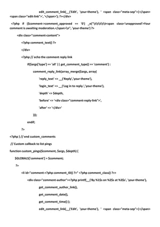edit_comment_link(__('Edit', 'your-theme'), ' <span class="meta-sep">|</span>
<span class="edit-link">', '</span>'); ?></div>

 <?php if ($comment->comment_approved == '0') _e("ttttt<span class='unapproved'>Your
comment is awaiting moderation.</span>n", 'your-theme') ?>

     <div class="comment-content">

         <?php comment_text() ?>

         </div>

         <?php // echo the comment reply link

              if($args['type'] == 'all' || get_comment_type() == 'comment') :

                  comment_reply_link(array_merge($args, array(

                         'reply_text' => __('Reply','your-theme'),

                         'login_text' => __('Log in to reply.','your-theme'),

                         'depth' => $depth,

                         'before' => '<div class="comment-reply-link">',

                         'after' => '</div>'

                  )));

              endif;

         ?>

<?php } // end custom_comments

// Custom callback to list pings

function custom_pings($comment, $args, $depth) {

   $GLOBALS['comment'] = $comment;

    ?>

         <li id="comment-<?php comment_ID() ?>" <?php comment_class() ?>>

              <div class="comment-author"><?php printf(__('By %1$s on %2$s at %3$s', 'your-theme'),

                         get_comment_author_link(),

                         get_comment_date(),

                         get_comment_time() );

                         edit_comment_link(__('Edit', 'your-theme'), ' <span class="meta-sep">|</span>
 