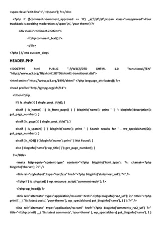 <span class="edit-link">', '</span>'); ?></div>

  <?php if ($comment->comment_approved == '0') _e('ttttt<span class="unapproved">Your
trackback is awaiting moderation.</span>n', 'your-theme') ?>

      <div class="comment-content">

               <?php comment_text() ?>

               </div>

<?php } // end custom_pings

HEADER.PHP
<!DOCTYPE      html      PUBLIC     "-//W3C//DTD          XHTML               1.0       Transitional//EN"
"http://www.w3.org/TR/xhtml1/DTD/xhtml1-transitional.dtd">

<html xmlns="http://www.w3.org/1999/xhtml" <?php language_attributes(); ?>>

<head profile="http://gmpg.org/xfn/11">

  <title><?php

    if ( is_single() ) { single_post_title(); }

    elseif ( is_home() || is_front_page() ) { bloginfo('name'); print ' | '; bloginfo('description');
get_page_number(); }

    elseif ( is_page() ) { single_post_title(''); }

    elseif ( is_search() ) { bloginfo('name'); print ' | Search results for ' . wp_specialchars($s);
get_page_number(); }

    elseif ( is_404() ) { bloginfo('name'); print ' | Not Found'; }

    else { bloginfo('name'); wp_title('|'); get_page_number(); }

  ?></title>

     <meta http-equiv="content-type" content="<?php bloginfo('html_type'); ?>; charset=<?php
bloginfo('charset'); ?>" />

     <link rel="stylesheet" type="text/css" href="<?php bloginfo('stylesheet_url'); ?>" />

     <?php if ( is_singular() ) wp_enqueue_script( 'comment-reply' ); ?>

     <?php wp_head(); ?>

     <link rel="alternate" type="application/rss+xml" href="<?php bloginfo('rss2_url'); ?>" title="<?php
printf( __( '%s latest posts', 'your-theme' ), wp_specialchars( get_bloginfo('name'), 1 ) ); ?>" />

     <link rel="alternate" type="application/rss+xml" href="<?php bloginfo('comments_rss2_url') ?>"
title="<?php printf( __( '%s latest comments', 'your-theme' ), wp_specialchars( get_bloginfo('name'), 1 )
 