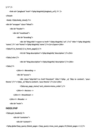 ); ?>" />

    <link rel="pingback" href="<?php bloginfo('pingback_url'); ?>" />

</head>

<body <?php body_class(); ?>>

<div id="wrapper" class="hfeed">

     <div id="header">

            <div id="masthead">

                <div id="branding">

                  <div id="blog-title"><span><a href="<?php bloginfo( 'url' ) ?>/" title="<?php bloginfo(
'name' ) ?>" rel="home"><?php bloginfo( 'name' ) ?></a></span></div>

<?php if ( is_home() || is_front_page() ) { ?>

                    <h1 id="blog-description"><?php bloginfo( 'description' ) ?></h1>

<?php } else { ?>

                    <div id="blog-description"><?php bloginfo( 'description' ) ?></div>

<?php } ?>

               </div><!-- #branding -->

                <div id="access">

                <div class="skip-link"><a href="#content" title="<?php _e( 'Skip to content', 'your-
theme' ) ?>"><?php _e( 'Skip to content', 'your-theme' ) ?></a></div>

                    <?php wp_page_menu( 'sort_column=menu_order' ); ?>

               </div><!-- #access -->

            </div><!-- #masthead -->

    </div><!-- #header -->

     <div id="main">

INDEX.PHP
<?php get_header(); ?>

            <div id="container">

               <div id="content">

<?php global $wp_query; $total_pages = $wp_query->max_num_pages; if ( $total_pages > 1 ) { ?>
 
