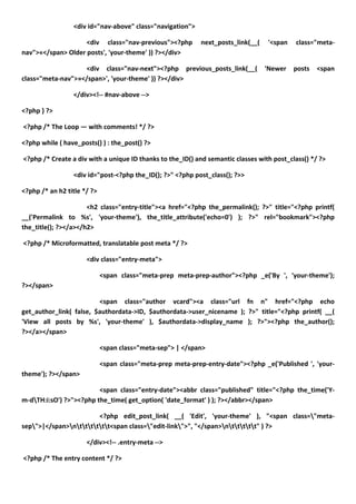 <div id="nav-above" class="navigation">

                    <div class="nav-previous"><?php         next_posts_link(__(   '<span    class="meta-
nav">«</span> Older posts', 'your-theme' )) ?></div>

                   <div class="nav-next"><?php previous_posts_link(__(            'Newer   posts   <span
class="meta-nav">»</span>', 'your-theme' )) ?></div>

                 </div><!-- #nav-above -->

<?php } ?>

<?php /* The Loop — with comments! */ ?>

<?php while ( have_posts() ) : the_post() ?>

<?php /* Create a div with a unique ID thanks to the_ID() and semantic classes with post_class() */ ?>

                 <div id="post-<?php the_ID(); ?>" <?php post_class(); ?>>

<?php /* an h2 title */ ?>

                      <h2 class="entry-title"><a href="<?php the_permalink(); ?>" title="<?php printf(
__('Permalink to %s', 'your-theme'), the_title_attribute('echo=0') ); ?>" rel="bookmark"><?php
the_title(); ?></a></h2>

<?php /* Microformatted, translatable post meta */ ?>

                      <div class="entry-meta">

                             <span class="meta-prep meta-prep-author"><?php _e('By ', 'your-theme');
?></span>

                         <span class="author vcard"><a class="url fn n" href="<?php echo
get_author_link( false, $authordata->ID, $authordata->user_nicename ); ?>" title="<?php printf( __(
'View all posts by %s', 'your-theme' ), $authordata->display_name ); ?>"><?php the_author();
?></a></span>

                             <span class="meta-sep"> | </span>

                             <span class="meta-prep meta-prep-entry-date"><?php _e('Published ', 'your-
theme'); ?></span>

                         <span class="entry-date"><abbr class="published" title="<?php the_time('Y-
m-dTH:i:sO') ?>"><?php the_time( get_option( 'date_format' ) ); ?></abbr></span>

                        <?php edit_post_link( __( 'Edit', 'your-theme' ), "<span class="meta-
sep">|</span>ntttttt<span class="edit-link">", "</span>nttttt" ) ?>

                      </div><!-- .entry-meta -->

<?php /* The entry content */ ?>
 