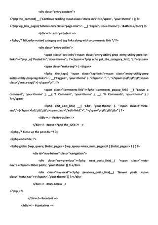<div class="entry-content">

<?php the_content( __( 'Continue reading <span class="meta-nav">»</span>', 'your-theme' ) ); ?>

<?php wp_link_pages('before=<div class="page-link">' . __( 'Pages:', 'your-theme' ) . '&after=</div>') ?>

                      </div><!-- .entry-content -->

<?php /* Microformatted category and tag links along with a comments link */ ?>

                      <div class="entry-utility">

                          <span class="cat-links"><span class="entry-utility-prep entry-utility-prep-cat-
links"><?php _e( 'Posted in ', 'your-theme' ); ?></span><?php echo get_the_category_list(', '); ?></span>

                           <span class="meta-sep"> | </span>

                            <?php the_tags( '<span class="tag-links"><span class="entry-utility-prep
entry-utility-prep-tag-links">' . __('Tagged ', 'your-theme' ) . '</span>', ", ", "</span>ntttttt<span
class="meta-sep">|</span>n" ) ?>

                       <span class="comments-link"><?php comments_popup_link( __( 'Leave a
comment', 'your-theme' ), __( '1 Comment', 'your-theme' ), __( '% Comments', 'your-theme' ) )
?></span>

                        <?php edit_post_link( __( 'Edit', 'your-theme' ), "<span class="meta-
sep">|</span>ntttttt<span class="edit-link">", "</span>ntttttn" ) ?>

                      </div><!-- #entry-utility -->

                  </div><!-- #post-<?php the_ID(); ?> -->

<?php /* Close up the post div */ ?>

<?php endwhile; ?>

<?php global $wp_query; $total_pages = $wp_query->max_num_pages; if ( $total_pages > 1 ) { ?>

                  <div id="nav-below" class="navigation">

                    <div class="nav-previous"><?php           next_posts_link(__(    '<span    class="meta-
nav">«</span> Older posts', 'your-theme' )) ?></div>

                   <div class="nav-next"><?php previous_posts_link(__(              'Newer    posts   <span
class="meta-nav">»</span>', 'your-theme' )) ?></div>

                  </div><!-- #nav-below -->

<?php } ?>

              </div><!-- #content -->

         </div><!-- #container -->
 