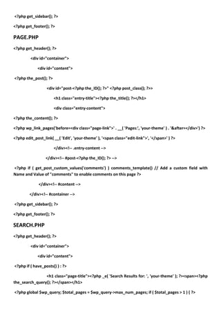 <?php get_sidebar(); ?>

<?php get_footer(); ?>

PAGE.PHP
<?php get_header(); ?>

         <div id="container">

             <div id="content">

<?php the_post(); ?>

                  <div id="post-<?php the_ID(); ?>" <?php post_class(); ?>>

                       <h1 class="entry-title"><?php the_title(); ?></h1>

                       <div class="entry-content">

<?php the_content(); ?>

<?php wp_link_pages('before=<div class="page-link">' . __( 'Pages:', 'your-theme' ) . '&after=</div>') ?>

<?php edit_post_link( __( 'Edit', 'your-theme' ), '<span class="edit-link">', '</span>' ) ?>

                       </div><!-- .entry-content -->

                  </div><!-- #post-<?php the_ID(); ?> -->

<?php if ( get_post_custom_values('comments') ) comments_template() // Add a custom field with
Name and Value of "comments" to enable comments on this page ?>

              </div><!-- #content -->

         </div><!-- #container -->

<?php get_sidebar(); ?>

<?php get_footer(); ?>

SEARCH.PHP
<?php get_header(); ?>

         <div id="container">

             <div id="content">

<?php if ( have_posts() ) : ?>

                <h1 class="page-title"><?php _e( 'Search Results for: ', 'your-theme' ); ?><span><?php
the_search_query(); ?></span></h1>

<?php global $wp_query; $total_pages = $wp_query->max_num_pages; if ( $total_pages > 1 ) { ?>
 