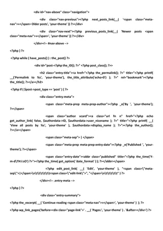 <div id="nav-above" class="navigation">

                    <div class="nav-previous"><?php         next_posts_link(__(    '<span    class="meta-
nav">«</span> Older posts', 'your-theme' )) ?></div>

                   <div class="nav-next"><?php previous_posts_link(__(            'Newer    posts   <span
class="meta-nav">»</span>', 'your-theme' )) ?></div>

                 </div><!-- #nav-above -->

<?php } ?>

<?php while ( have_posts() ) : the_post() ?>

                  <div id="post-<?php the_ID(); ?>" <?php post_class(); ?>>

                      <h2 class="entry-title"><a href="<?php the_permalink(); ?>" title="<?php printf(
__('Permalink to %s', 'your-theme'), the_title_attribute('echo=0') ); ?>" rel="bookmark"><?php
the_title(); ?></a></h2>

<?php if ( $post->post_type == 'post' ) { ?>

                      <div class="entry-meta">

                          <span class="meta-prep meta-prep-author"><?php _e('By ', 'your-theme');
?></span>

                         <span class="author vcard"><a class="url fn n" href="<?php echo
get_author_link( false, $authordata->ID, $authordata->user_nicename ); ?>" title="<?php printf( __(
'View all posts by %s', 'your-theme' ), $authordata->display_name ); ?>"><?php the_author();
?></a></span>

                          <span class="meta-sep"> | </span>

                          <span class="meta-prep meta-prep-entry-date"><?php _e('Published ', 'your-
theme'); ?></span>

                         <span class="entry-date"><abbr class="published" title="<?php the_time('Y-
m-dTH:i:sO') ?>"><?php the_time( get_option( 'date_format' ) ); ?></abbr></span>

                        <?php edit_post_link( __( 'Edit', 'your-theme' ), "<span class="meta-
sep">|</span>ntttttt<span class="edit-link">", "</span>nttttt" ) ?>

                      </div><!-- .entry-meta -->

<?php } ?>

                      <div class="entry-summary">

<?php the_excerpt( __( 'Continue reading <span class="meta-nav">»</span>', 'your-theme' ) ); ?>

<?php wp_link_pages('before=<div class="page-link">' . __( 'Pages:', 'your-theme' ) . '&after=</div>') ?>
 