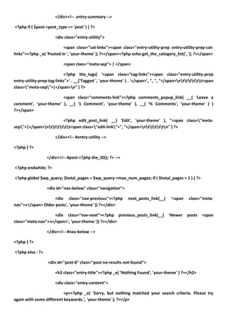 </div><!-- .entry-summary -->

<?php if ( $post->post_type == 'post' ) { ?>

                      <div class="entry-utility">

                          <span class="cat-links"><span class="entry-utility-prep entry-utility-prep-cat-
links"><?php _e( 'Posted in ', 'your-theme' ); ?></span><?php echo get_the_category_list(', '); ?></span>

                           <span class="meta-sep"> | </span>

                            <?php the_tags( '<span class="tag-links"><span class="entry-utility-prep
entry-utility-prep-tag-links">' . __('Tagged ', 'your-theme' ) . '</span>', ", ", "</span>ntttttt<span
class="meta-sep">|</span>n" ) ?>

                       <span class="comments-link"><?php comments_popup_link( __( 'Leave a
comment', 'your-theme' ), __( '1 Comment', 'your-theme' ), __( '% Comments', 'your-theme' ) )
?></span>

                        <?php edit_post_link( __( 'Edit', 'your-theme' ), "<span class="meta-
sep">|</span>ntttttt<span class="edit-link">", "</span>ntttttn" ) ?>

                      </div><!-- #entry-utility -->

<?php } ?>

                  </div><!-- #post-<?php the_ID(); ?> -->

<?php endwhile; ?>

<?php global $wp_query; $total_pages = $wp_query->max_num_pages; if ( $total_pages > 1 ) { ?>

                  <div id="nav-below" class="navigation">

                    <div class="nav-previous"><?php           next_posts_link(__(    '<span    class="meta-
nav">«</span> Older posts', 'your-theme' )) ?></div>

                   <div class="nav-next"><?php previous_posts_link(__(              'Newer    posts   <span
class="meta-nav">»</span>', 'your-theme' )) ?></div>

                  </div><!-- #nav-below -->

<?php } ?>

<?php else : ?>

                  <div id="post-0" class="post no-results not-found">

                      <h2 class="entry-title"><?php _e( 'Nothing Found', 'your-theme' ) ?></h2>

                      <div class="entry-content">

                          <p><?php _e( 'Sorry, but nothing matched your search criteria. Please try
again with some different keywords.', 'your-theme' ); ?></p>
 