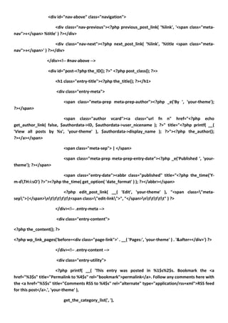 <div id="nav-above" class="navigation">

                    <div class="nav-previous"><?php previous_post_link( '%link', '<span class="meta-
nav">«</span> %title' ) ?></div>

                    <div class="nav-next"><?php next_post_link( '%link', '%title <span class="meta-
nav">»</span>' ) ?></div>

                 </div><!-- #nav-above -->

                  <div id="post-<?php the_ID(); ?>" <?php post_class(); ?>>

                      <h1 class="entry-title"><?php the_title(); ?></h1>

                      <div class="entry-meta">

                          <span class="meta-prep meta-prep-author"><?php _e('By ', 'your-theme');
?></span>

                         <span class="author vcard"><a class="url fn n" href="<?php echo
get_author_link( false, $authordata->ID, $authordata->user_nicename ); ?>" title="<?php printf( __(
'View all posts by %s', 'your-theme' ), $authordata->display_name ); ?>"><?php the_author();
?></a></span>

                          <span class="meta-sep"> | </span>

                          <span class="meta-prep meta-prep-entry-date"><?php _e('Published ', 'your-
theme'); ?></span>

                         <span class="entry-date"><abbr class="published" title="<?php the_time('Y-
m-dTH:i:sO') ?>"><?php the_time( get_option( 'date_format' ) ); ?></abbr></span>

                        <?php edit_post_link( __( 'Edit', 'your-theme' ), "<span class="meta-
sep">|</span>ntttttt<span class="edit-link">", "</span>nttttt" ) ?>

                      </div><!-- .entry-meta -->

                      <div class="entry-content">

<?php the_content(); ?>

<?php wp_link_pages('before=<div class="page-link">' . __( 'Pages:', 'your-theme' ) . '&after=</div>') ?>

                      </div><!-- .entry-content -->

                      <div class="entry-utility">

                        <?php printf( __( 'This entry was posted in %1$s%2$s. Bookmark the <a
href="%3$s" title="Permalink to %4$s" rel="bookmark">permalink</a>. Follow any comments here with
the <a href="%5$s" title="Comments RSS to %4$s" rel="alternate" type="application/rss+xml">RSS feed
for this post</a>.', 'your-theme' ),

                          get_the_category_list(', '),
 