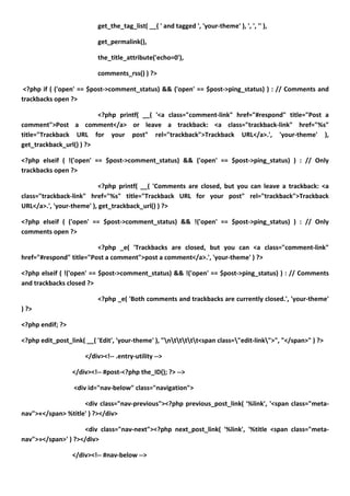 get_the_tag_list( __( ' and tagged ', 'your-theme' ), ', ', '' ),

                          get_permalink(),

                          the_title_attribute('echo=0'),

                          comments_rss() ) ?>

 <?php if ( ('open' == $post->comment_status) && ('open' == $post->ping_status) ) : // Comments and
trackbacks open ?>

                         <?php printf( __( '<a class="comment-link" href="#respond" title="Post a
comment">Post a comment</a> or leave a trackback: <a class="trackback-link" href="%s"
title="Trackback URL for your post" rel="trackback">Trackback URL</a>.', 'your-theme' ),
get_trackback_url() ) ?>

<?php elseif ( !('open' == $post->comment_status) && ('open' == $post->ping_status) ) : // Only
trackbacks open ?>

                           <?php printf( __( 'Comments are closed, but you can leave a trackback: <a
class="trackback-link" href="%s" title="Trackback URL for your post" rel="trackback">Trackback
URL</a>.', 'your-theme' ), get_trackback_url() ) ?>

<?php elseif ( ('open' == $post->comment_status) && !('open' == $post->ping_status) ) : // Only
comments open ?>

                         <?php _e( 'Trackbacks are closed, but you can <a class="comment-link"
href="#respond" title="Post a comment">post a comment</a>.', 'your-theme' ) ?>

<?php elseif ( !('open' == $post->comment_status) && !('open' == $post->ping_status) ) : // Comments
and trackbacks closed ?>

                          <?php _e( 'Both comments and trackbacks are currently closed.', 'your-theme'
) ?>

<?php endif; ?>

<?php edit_post_link( __( 'Edit', 'your-theme' ), "nttttt<span class="edit-link">", "</span>" ) ?>

                      </div><!-- .entry-utility -->

                  </div><!-- #post-<?php the_ID(); ?> -->

                  <div id="nav-below" class="navigation">

                    <div class="nav-previous"><?php previous_post_link( '%link', '<span class="meta-
nav">«</span> %title' ) ?></div>

                    <div class="nav-next"><?php next_post_link( '%link', '%title <span class="meta-
nav">»</span>' ) ?></div>

                  </div><!-- #nav-below -->
 