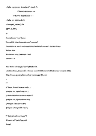 <?php comments_template('', true); ?>

               </div><!-- #content -->

         </div><!-- #container -->

<?php get_sidebar(); ?>

<?php get_footer(); ?>

STYLE.CSS
/*

Theme Name: Your Theme

Theme URI: http://example.com/example/

Description: A search engine optimized website framework for WordPress.

Author: You

Author URI: http://example.com/

Version: 1.0

.

Your theme will be your copyrighted work.

Like WordPress, this work is released under GNU General Public License, version 2 (GPL).

http://www.gnu.org/licenses/old-licenses/gpl-2.0.html

.

*/

/* Reset default browser styles */

@import url('styles/reset.css');

/* Rebuild default browser styles */

@import url('styles/rebuild.css');

/* Import a basic layout */

@import url('styles/2c-r.css');



/* Basic WordPress Styles */

@import url('styles/wp.css');

body {
 