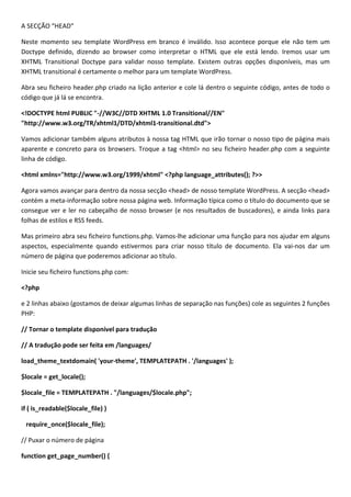 A SECÇÃO “HEAD”

Neste momento seu template WordPress em branco é inválido. Isso acontece porque ele não tem um
Doctype definido, dizendo ao browser como interpretar o HTML que ele está lendo. Iremos usar um
XHTML Transitional Doctype para validar nosso template. Existem outras opções disponíveis, mas um
XHTML transitional é certamente o melhor para um template WordPress.

Abra seu ficheiro header.php criado na lição anterior e cole lá dentro o seguinte código, antes de todo o
código que já lá se encontra.

<!DOCTYPE html PUBLIC "-//W3C//DTD XHTML 1.0 Transitional//EN"
"http://www.w3.org/TR/xhtml1/DTD/xhtml1-transitional.dtd">

Vamos adicionar também alguns atributos à nossa tag HTML que irão tornar o nosso tipo de página mais
aparente e concreto para os browsers. Troque a tag <html> no seu ficheiro header.php com a seguinte
linha de código.

<html xmlns="http://www.w3.org/1999/xhtml" <?php language_attributes(); ?>>

Agora vamos avançar para dentro da nossa secção <head> de nosso template WordPress. A secção <head>
contém a meta-informação sobre nossa página web. Informação típica como o título do documento que se
consegue ver e ler no cabeçalho de nosso browser (e nos resultados de buscadores), e ainda links para
folhas de estilos e RSS feeds.

Mas primeiro abra seu ficheiro functions.php. Vamos-lhe adicionar uma função para nos ajudar em alguns
aspectos, especialmente quando estivermos para criar nosso título de documento. Ela vai-nos dar um
número de página que poderemos adicionar ao título.

Inicie seu ficheiro functions.php com:

<?php

e 2 linhas abaixo (gostamos de deixar algumas linhas de separação nas funções) cole as seguintes 2 funções
PHP:

// Tornar o template disponível para tradução

// A tradução pode ser feita em /languages/

load_theme_textdomain( 'your-theme', TEMPLATEPATH . '/languages' );

$locale = get_locale();

$locale_file = TEMPLATEPATH . "/languages/$locale.php";

if ( is_readable($locale_file) )

 require_once($locale_file);

// Puxar o número de página

function get_page_number() {
 