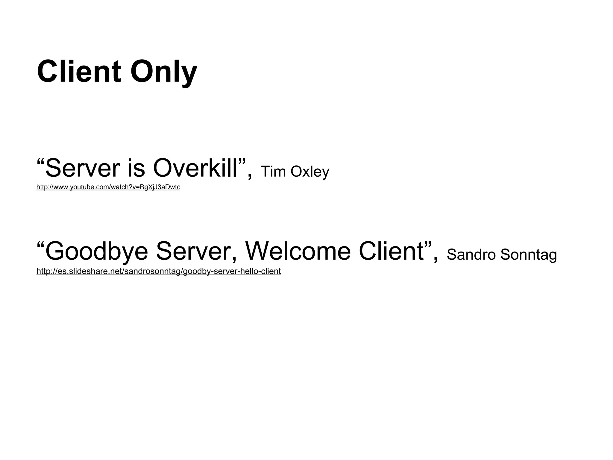 Client Only
“Server is Overkill”, Tim Oxley
http://www.youtube.com/watch?v=BgXjJ3aDwtc
“Goodbye Server, Welcome Client”, Sandro Sonntag
http://es.slideshare.net/sandrosonntag/goodby-server-hello-client
 