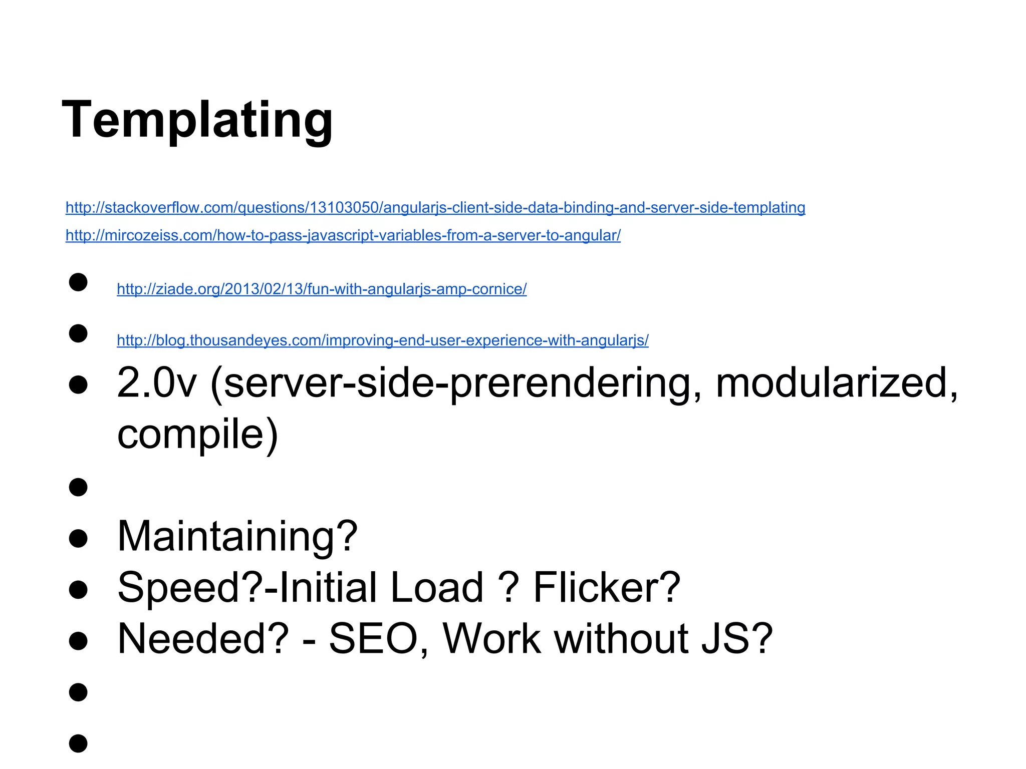 Templating
http://stackoverflow.com/questions/13103050/angularjs-client-side-data-binding-and-server-side-templating
http://mircozeiss.com/how-to-pass-javascript-variables-from-a-server-to-angular/
● http://ziade.org/2013/02/13/fun-with-angularjs-amp-cornice/
● http://blog.thousandeyes.com/improving-end-user-experience-with-angularjs/
● 2.0v (server-side-prerendering, modularized,
compile)
●
● Maintaining?
● Speed?-Initial Load ? Flicker?
● Needed? - SEO, Work without JS?
●
●
 