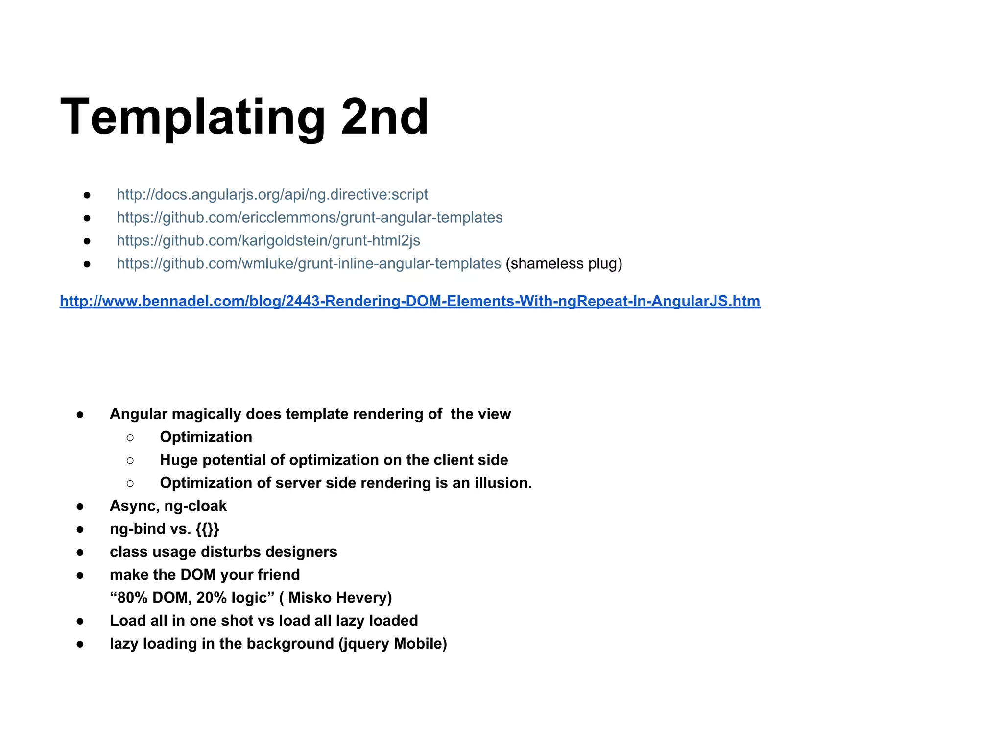 Templating 2nd
● http://docs.angularjs.org/api/ng.directive:script
● https://github.com/ericclemmons/grunt-angular-templates
● https://github.com/karlgoldstein/grunt-html2js
● https://github.com/wmluke/grunt-inline-angular-templates (shameless plug)
http://www.bennadel.com/blog/2443-Rendering-DOM-Elements-With-ngRepeat-In-AngularJS.htm
● Angular magically does template rendering of the view
○ Optimization
○ Huge potential of optimization on the client side
○ Optimization of server side rendering is an illusion.
● Async, ng-cloak
● ng-bind vs. {{}}
● class usage disturbs designers
● make the DOM your friend
“80% DOM, 20% logic” ( Misko Hevery)
● Load all in one shot vs load all lazy loaded
● lazy loading in the background (jquery Mobile)
 