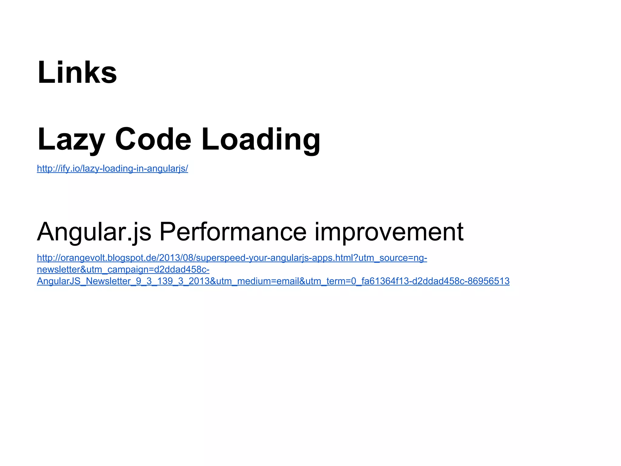 Links
Lazy Code Loading
http://ify.io/lazy-loading-in-angularjs/
Angular.js Performance improvement
http://orangevolt.blogspot.de/2013/08/superspeed-your-angularjs-apps.html?utm_source=ng-
newsletter&utm_campaign=d2ddad458c-
AngularJS_Newsletter_9_3_139_3_2013&utm_medium=email&utm_term=0_fa61364f13-d2ddad458c-86956513
 